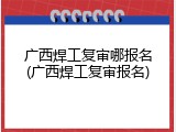 广西焊工复审哪报名(广西焊工复审报名)