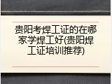 贵阳考焊工证的在哪家学焊工好(贵阳焊工证培训推荐)