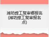 潍坊焊工复审哪报名(潍坊焊工复审报名点)