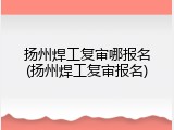 扬州焊工复审哪报名(扬州焊工复审报名)