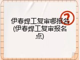 伊春焊工复审哪报名(伊春焊工复审报名点)
