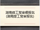湖南焊工复审哪报名(湖南焊工复审报名)
