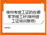 宿州考焊工证的在哪家学焊工好(宿州焊工证培训推荐)