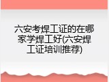 六安考焊工证的在哪家学焊工好(六安焊工证培训推荐)