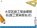 大足区焊工复审哪报名(焊工复审报名点)