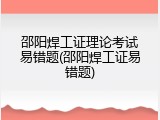 邵阳焊工证理论考试易错题(邵阳焊工证易错题)