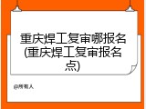重庆焊工复审哪报名(重庆焊工复审报名点)
