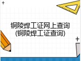 铜陵焊工证网上查询(铜陵焊工证查询)