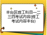丰台区焊工科目一二三四考试内容(焊工考试内容丰台)