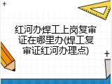 红河办焊工上岗复审证在哪里办(焊工复审证红河办理点)