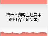 喀什平湖焊工证复审(喀什焊工证复审)
