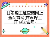 甘肃焊工证查询网上查询官网(甘肃焊工证查询官网)