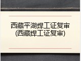 西藏平湖焊工证复审(西藏焊工证复审)