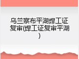 乌兰察布平湖焊工证复审(焊工证复审平湖)