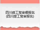四川焊工复审哪报名(四川焊工复审报名)
