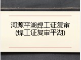 河源平湖焊工证复审(焊工证复审平湖)