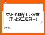 益阳平湖焊工证复审(平湖焊工证复审)
