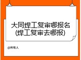 大同焊工复审哪报名(焊工复审去哪报)