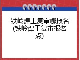 铁岭焊工复审哪报名(铁岭焊工复审报名点)