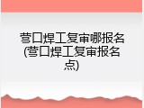 营口焊工复审哪报名(营口焊工复审报名点)