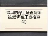 普洱的焊工证查询系统(普洱焊工资格查询)