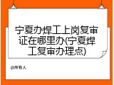 宁夏办焊工上岗复审证在哪里办(宁夏焊工复审办理点)