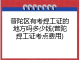 普陀区有考焊工证的地方吗多少钱(普陀焊工证考点费用)