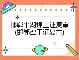 邯郸平湖焊工证复审(邯郸焊工证复审)