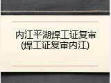 内江平湖焊工证复审(焊工证复审内江)