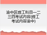 渝中区焊工科目一二三四考试内容(焊工考试内容渝中)