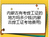 内蒙古有考焊工证的地方吗多少钱(内蒙古焊工证考地费用)