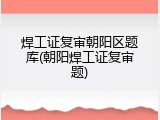 焊工证复审朝阳区题库(朝阳焊工证复审题)