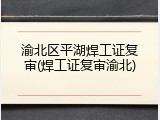 渝北区平湖焊工证复审(焊工证复审渝北)