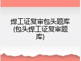 焊工证复审包头题库(包头焊工证复审题库)