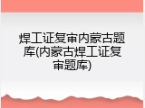 焊工证复审内蒙古题库(内蒙古焊工证复审题库)