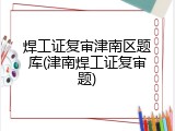 焊工证复审津南区题库(津南焊工证复审题)