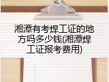 湘潭有考焊工证的地方吗多少钱(湘潭焊工证报考费用)