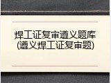 焊工证复审遵义题库(遵义焊工证复审题)