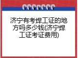济宁有考焊工证的地方吗多少钱(济宁焊工证考证费用)