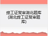 焊工证复审湖北题库(湖北焊工证复审题库)
