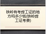 铁岭有考焊工证的地方吗多少钱(铁岭焊工证考费)