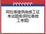 阿拉善建筑电焊工证考试题库(阿拉善焊工考题)