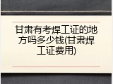 甘肃有考焊工证的地方吗多少钱(甘肃焊工证费用)