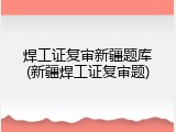 焊工证复审新疆题库(新疆焊工证复审题)