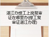 湛江办焊工上岗复审证在哪里办(焊工复审证湛江办理)