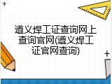 遵义焊工证查询网上查询官网(遵义焊工证官网查询)