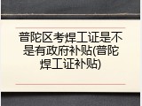 普陀区考焊工证是不是有政府补贴(普陀焊工证补贴)
