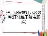 焊工证复审江北区题库(江北焊工复审题库)