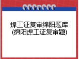 焊工证复审绵阳题库(绵阳焊工证复审题)