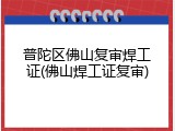 普陀区佛山复审焊工证(佛山焊工证复审)
